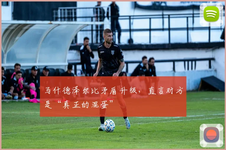 马什德泽尔比矛盾升级，直言对方是“真正的混蛋”