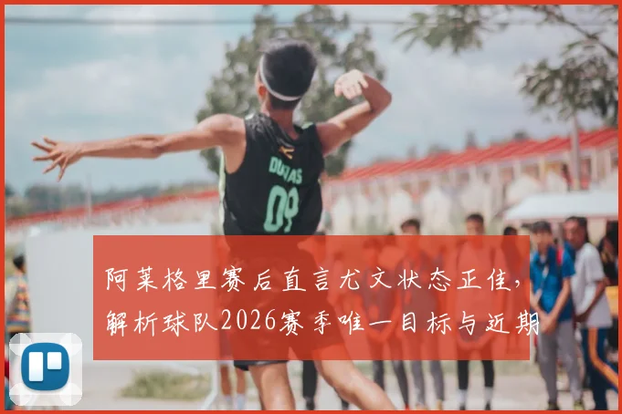 阿莱格里赛后直言尤文状态正佳，解析球队2026赛季唯一目标与近期表现，附完整赛后采访要点