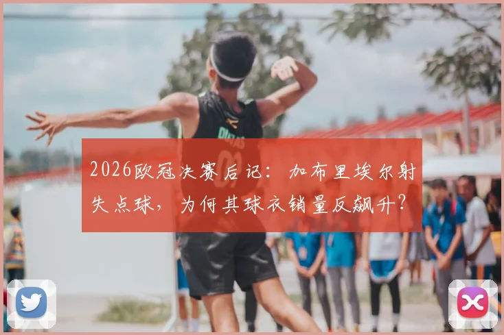2026欧冠决赛后记：加布里埃尔射失点球，为何其球衣销量反飙升？球迷支持心理深度解读