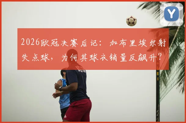 2026欧冠决赛后记:加布里埃尔射失点球,为何其球衣销量反飙升?球迷支持心理深度解读