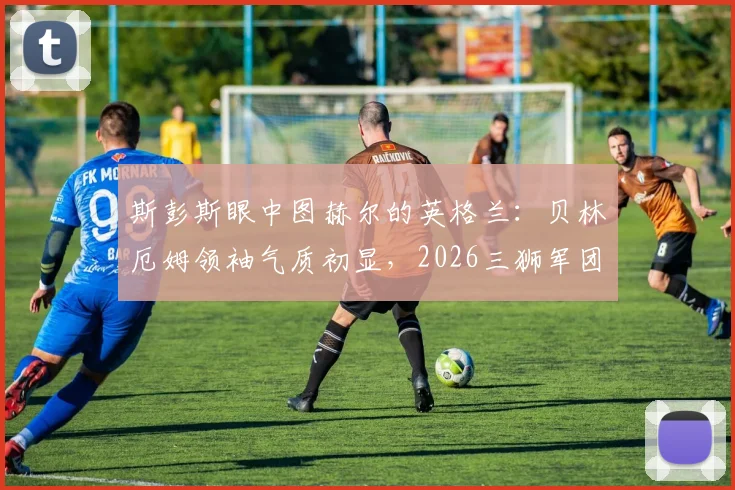 斯彭斯眼中图赫尔的英格兰:贝林厄姆领袖气质初显,2026三狮军团值得期待