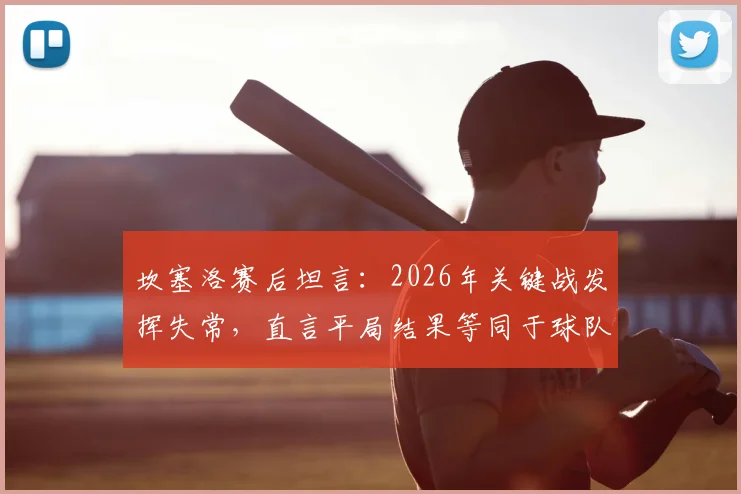 坎塞洛赛后坦言:2026年关键战发挥失常,直言平局结果等同于球队失利,深度剖析球员真实心态与团队责任感