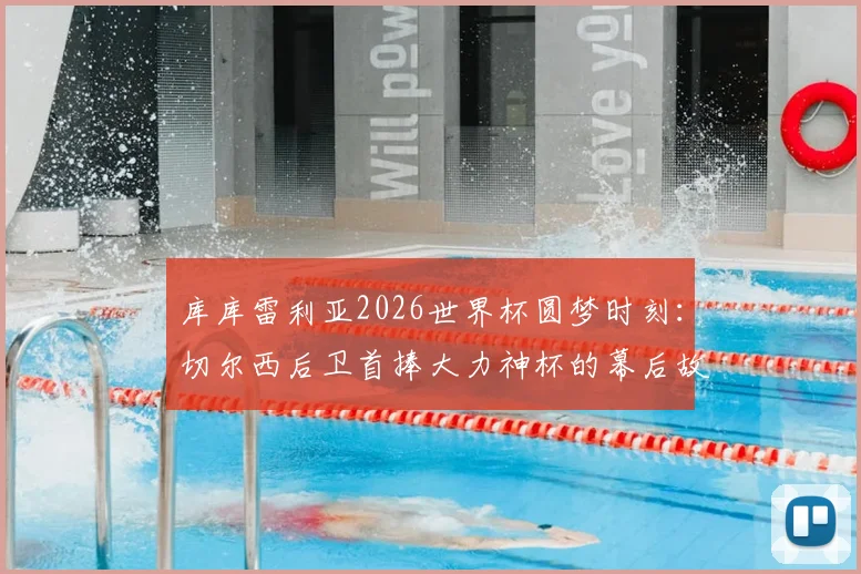 库库雷利亚2026世界杯圆梦时刻：切尔西后卫首捧大力神杯的幕后故事与激动心情分享