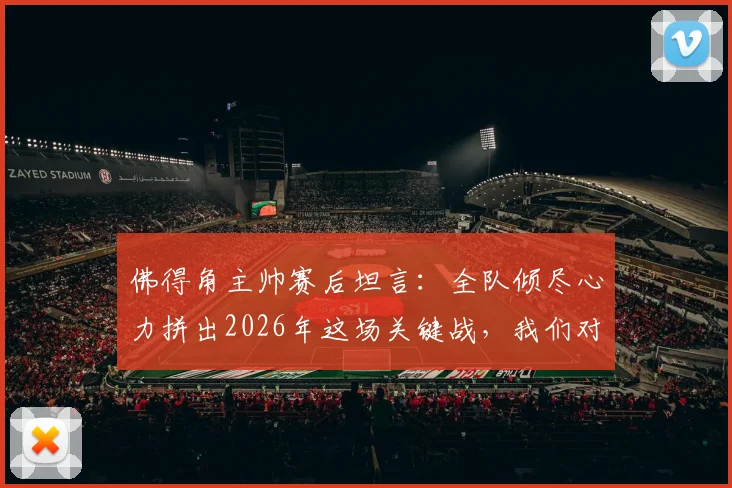佛得角主帅赛后坦言：全队倾尽心力拼出2026年这场关键战，我们对结果感到骄傲