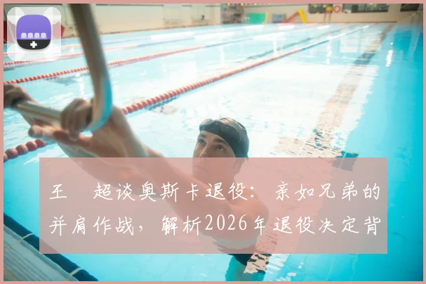 王燊超谈奥斯卡退役：亲如兄弟的并肩作战，解析2026年退役决定背后的故事与规划