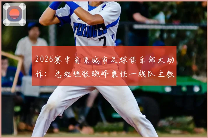 2026赛季南京城市足球俱乐部大动作:总经理张晓峰兼任一线队主教练,解读其背后战略与挑战