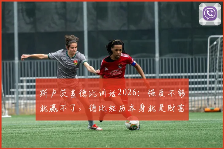 斯卢茨基德比训话2026:强度不够就赢不了,德比经历本身就是财富,上海申花训练方法解读