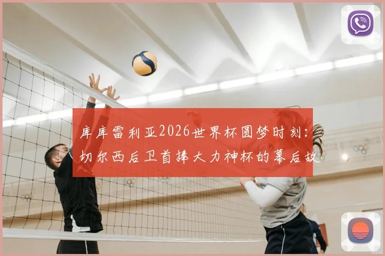 库库雷利亚2026世界杯圆梦时刻：切尔西后卫首捧大力神杯的幕后故事与激动心情分享