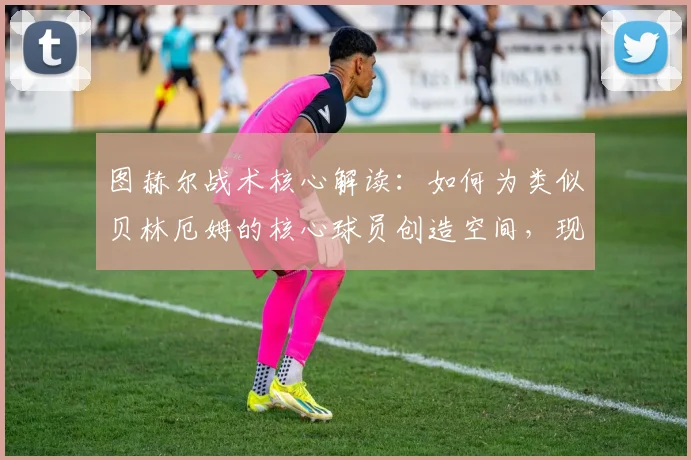 图赫尔战术核心解读:如何为类似贝林厄姆的核心球员创造空间,现代足球拉开空间的实战技巧分析
