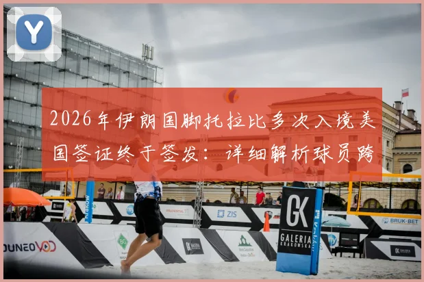 2026年伊朗国脚托拉比多次入境美国签证终于签发:详细解析球员跨国签证难题的解决全过程