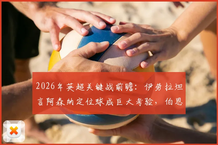 2026年英超关键战前瞻：伊劳拉坦言阿森纳定位球成巨大考验，伯恩茅斯如何针对性破局？