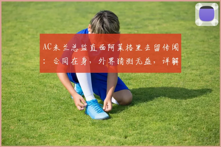 AC米兰总监直面阿莱格里去留传闻：合同在身，外界猜测无益，详解2026年前球队规划与帅位稳定性