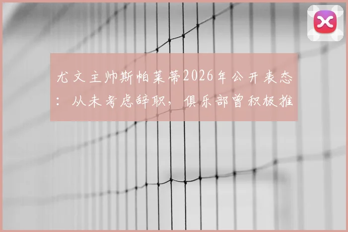 尤文主帅斯帕莱蒂2026年公开表态：从未考虑辞职，俱乐部曾积极推动续约谈判内幕
