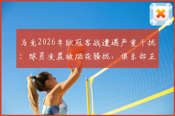 马竞2026年欧冠客战遭遇严重干扰：球员凌晨被烟花骚扰，俱乐部正式向欧足联投诉始末