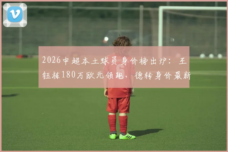 2026中超本土球员身价榜出炉：王钰栋180万欧元领跑，德转身价最新涨幅解析