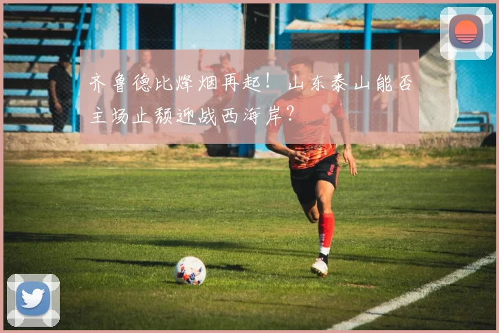 齐鲁德比烽烟再起!山东泰山能否主场止颓迎战西海岸?