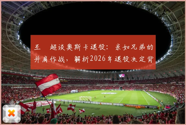 王燊超谈奥斯卡退役:亲如兄弟的并肩作战,解析2026年退役决定背后的故事与规划