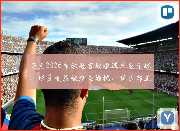 马竞2026年欧冠客战遭遇严重干扰:球员凌晨被烟花骚扰,俱乐部正式向欧足联投诉始末