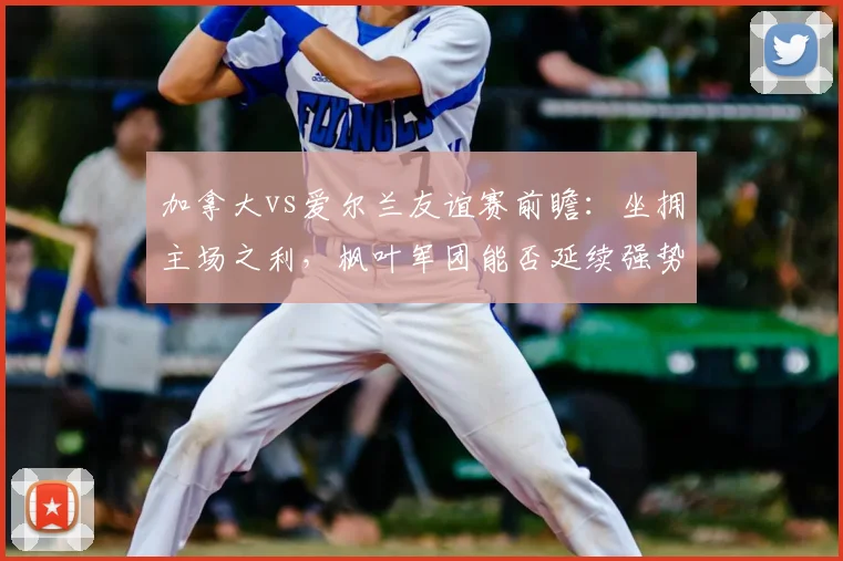 加拿大vs爱尔兰友谊赛前瞻:坐拥主场之利,枫叶军团能否延续强势?已无缘2026世界杯的爱尔兰战意几何?