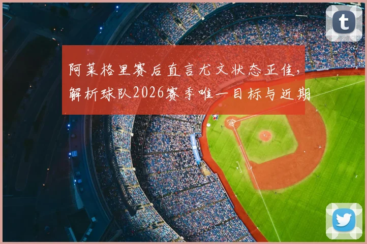 阿莱格里赛后直言尤文状态正佳，解析球队2026赛季唯一目标与近期表现，附完整赛后采访要点