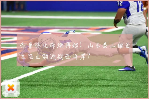 齐鲁德比烽烟再起！山东泰山能否主场止颓迎战西海岸？