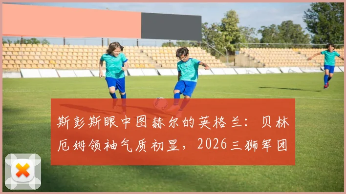 斯彭斯眼中图赫尔的英格兰:贝林厄姆领袖气质初显,2026三狮军团值得期待