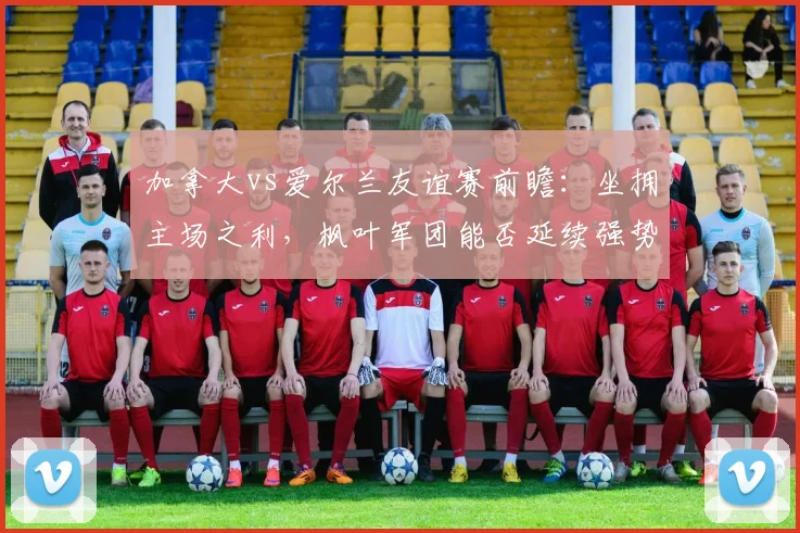 加拿大vs爱尔兰友谊赛前瞻:坐拥主场之利,枫叶军团能否延续强势?已无缘2026世界杯的爱尔兰战意几何?