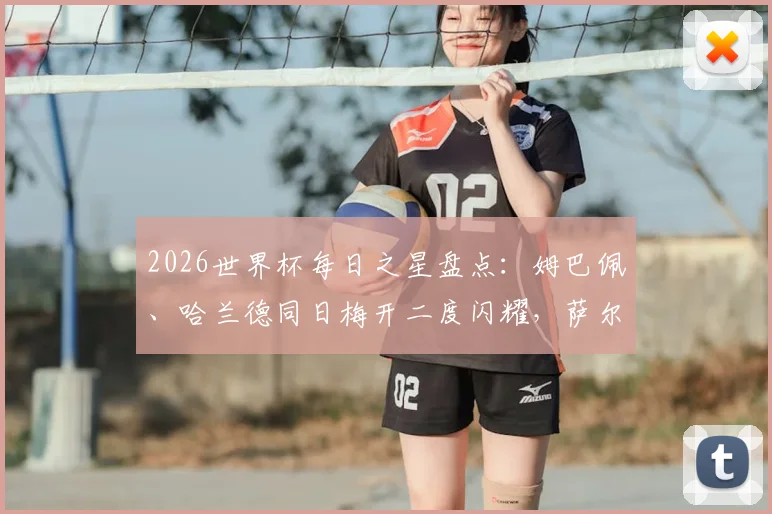 2026世界杯每日之星盘点：姆巴佩、哈兰德同日梅开二度闪耀，萨尔双响球队惜败背后三大原因