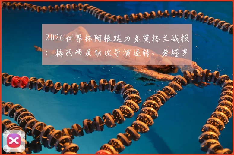 2026世界杯阿根廷力克英格兰战报:梅西两度助攻导演逆转,劳塔罗89分钟绝杀锁定胜局