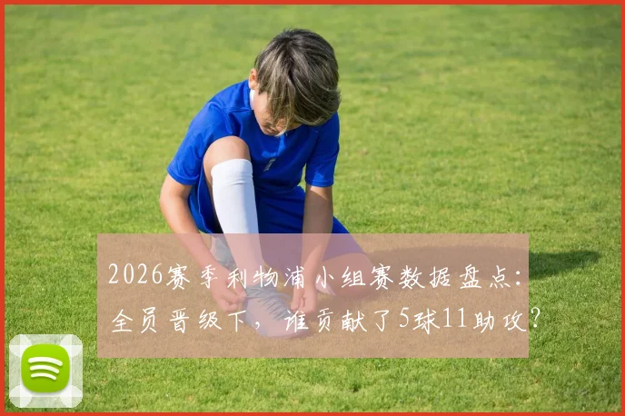 2026赛季利物浦小组赛数据盘点：全员晋级下，谁贡献了5球11助攻？火力点全解析